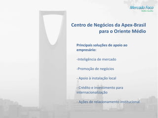 Centro de Negócios da Apex-Brasil
            para o Oriente Médio

  Principais soluções de apoio ao
  empresário:

  -Inteligência de mercado

  -Promoção de negócios

  - Apoio à instalação local

  - Crédito e investimento para
  internacionalização

  - Ações de relacionamento institucional
 