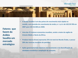 A Arábia Saudita é um dos países de crescimento mais rápido no
                 mundo, com previsão de crescimento da renda per capita de US$ 20.700 em
                 2007 para US$ 33.500 em 2020.
Fatores que
fazem da       Uma das 25 maiores economias mundiais, sendo a maior da região do
Arábia           Oriente Médio e Norte da África.
Saudita um
               Produto Interno Bruto representa 25% do total do Mundo Árabe, e possui
mercado          20% das reservas mundiais de petróleo.
estratégico
               Ações governamentais indutoras do incremento e da diversificação da
                 atividade econômica e ampliação do consumo.
 