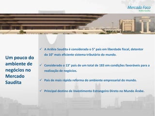  A Arábia Saudita é considerada o 5° país em liberdade fiscal, detentor
                 do 10° mais eficiente sistema tributário do mundo.
Um pouco do
ambiente de    Considerado o 13° país de um total de 183 em condições favoráveis para a
negócios no      realização de negócios.
Mercado
               País de mais rápida reforma do ambiente empresarial do mundo.
Saudita
               Principal destino de Investimento Estrangeiro Direto no Mundo Árabe.
 