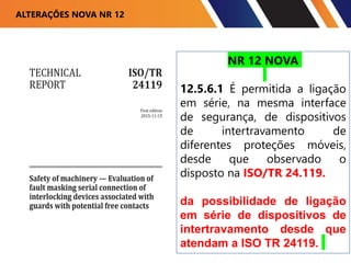 ALTERAÇÕES NOVA NR 12
NR 12 NOVA
12.5.6.1 É permitida a ligação
em série, na mesma interface
de segurança, de dispositivos
de intertravamento de
diferentes proteções móveis,
desde que observado o
disposto na ISO/TR 24.119.
da possibilidade de ligação
em série de dispositivos de
intertravamento desde que
atendam a ISO TR 24119.
 