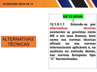 ALTERAÇÕES NOVA NR 12
NR 12 NOVA
12.1.9.1.1 Entende-se por
alternativas técnicas
existentes as previstas nesta
NR e em seus Anexos, bem
como nas normas técnicas
oficiais ou nas normas
internacionais aplicáveis e, na
ausência ou omissão destas,
nas normas Europeias tipo
“C” harmonizadas.
ALTERNATIVAS
TÉCNICAS
 