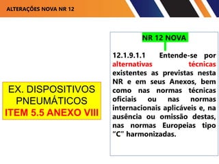 ALTERAÇÕES NOVA NR 12
NR 12 NOVA
12.1.9.1.1 Entende-se por
alternativas técnicas
existentes as previstas nesta
NR e em seus Anexos, bem
como nas normas técnicas
oficiais ou nas normas
internacionais aplicáveis e, na
ausência ou omissão destas,
nas normas Europeias tipo
“C” harmonizadas.
EX. DISPOSITIVOS
PNEUMÁTICOS
ITEM 5.5 ANEXO VIII
 