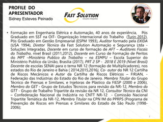2
PROFILE DO
APRESENTADOR
• Formação em Engenharia Elétrica e Automação, 40 anos de experiência, Pós
Graduado em SST na OIT- Organização Internacional do Trabalho (Turin 2012),
Pós Graduado em Gestão Empresarial (ESPM 1993), Auditor formado pela EXIDA
(USA 1994), Diretor Técnico da Fast Solution Automação e Segurança Ltda -
Soluções Integradas, Docente em curso de formação de AFT – Auditores Fiscais
do Trabalho, nível Brasil (2011,2012), Docente em Curso de Formação de Peritos
do MPT –Ministério Publico do Trabalho – na ESMPU – Escola Superior do
Ministério Publico da União, Brasília (2017), PRT 2 SP - 2018 E 2019 (Nível Brasil)
Docente de escolas SENAI para o tema NR 12 (formação de Multiplicadores), nos
estados do Rio de Janeiro e Bahia ( 2014,2015,2016), Co- autor do NR 12 Cartilha
de Riscos Mecânicos e Autor da Cartilha de Riscos Elétricos – FIRJAN, -
Federação das Indústrias do Estado do Rio de Janeiro. Membro Titular do Grupo
Técnico de Prensas e Similares, e Injetoras de Plástico da FIESP (2000 e 2006),
Membro do GET - Grupo de Estudos Técnicos para revisão da NR-12, Membro do
GTT - Grupo de Trabalho Tripartite da revisão da NR 12, Consultor Técnico da CNI
– Confederação Nacional da Indústria no CNTT NR-12 - Comissão Nacional
Tripartite Temática da NR-12, Membro Titular na CPN IM do PPRPS (Programa de
Prevenção de Riscos em Prensas e Similares do Estado de São Paulo (1998-
2006);
Sidney Esteves Peinado
 