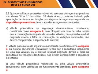 5.5 Quando utilizadas proteções móveis ou sensores de segurança previstos
nas alíneas “b” e “c” do subitem 5.2 deste Anexo, conforme indicado pela
apreciação de risco e em função da categoria de segurança requerida, os
dispositivos pneumáticos devem atender as seguintes concepções:
a) válvula pneumática de segurança dinamicamente monitorada,
classificada como categoria 4, com bloqueio em caso de falha, sendo
que a comutação incompleta de uma das válvulas, ou a pressão residual
originada devido a falha na comutação ou vedações danificadas, não
devem comprometer a segurança do sistema;
b) válvula pneumática de segurança monitorada classificada como categoria
3, ou circuito pneumático equivalente, sendo que a comutação incompleta
de uma das válvulas, ou a pressão residual originada devido a falha na
comutação ou vedações danificadas, não devem comprometer a segurança
do sistema;
c) uma válvula pneumática monitorada ou uma válvula pneumática
convencional com verificação de funcionamento periódico, para categoria
2.
EX. DISPOSITIVOS PNEUMÁTICOS
ITEM 5.5 ANEXO VIII
 