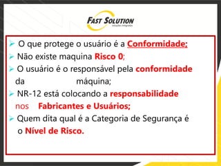  O que protege o usuário é a Conformidade;
 Não existe maquina Risco 0;
 O usuário é o responsável pela conformidade
da máquina;
 NR-12 está colocando a responsabilidade
nos Fabricantes e Usuários;
 Quem dita qual é a Categoria de Segurança é
o Nível de Risco.
 