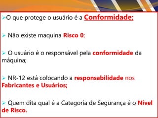 26
O que protege o usuário é a Conformidade;
 Não existe maquina Risco 0;
 O usuário é o responsável pela conformidade da
máquina;
 NR-12 está colocando a responsabilidade nos
Fabricantes e Usuários;
 Quem dita qual é a Categoria de Segurança é o Nível
de Risco.
 