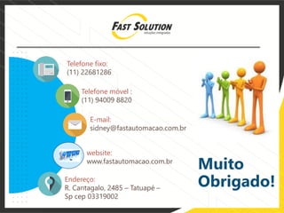 Telefone fixo:
(11) 22681286
E-mail:
sidney@fastautomacao.com.br
Telefone móvel :
(11) 94009 8820
Endereço:
R. Cantagalo, 2485 – Tatuapé –
Sp cep 03319002
website:
www.fastautomacao.com.br
Muito
Obrigado!
 