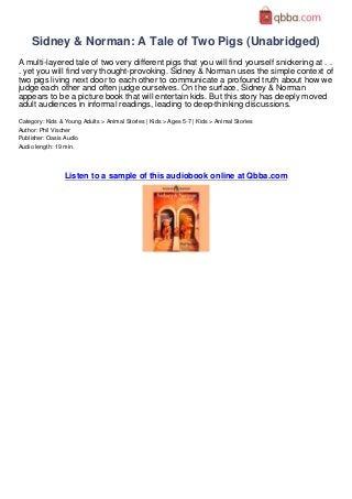 Sidney & Norman: A Tale of Two Pigs (Unabridged)
A multi-layered tale of two very different pigs that you will find yourself snickering at . .
. yet you will find very thought-provoking. Sidney & Norman uses the simple context of
two pigs living next door to each other to communicate a profound truth about how we
judge each other and often judge ourselves. On the surface, Sidney & Norman
appears to be a picture book that will entertain kids. But this story has deeply moved
adult audiences in informal readings, leading to deep-thinking discussions.
Category: Kids & Young Adults > Animal Stories | Kids > Ages 5-7 | Kids > Animal Stories
Author: Phil Vischer
Publisher: Oasis Audio
Audio length: 19 min.




                 Listen to a sample of this audiobook online at Qbba.com
 