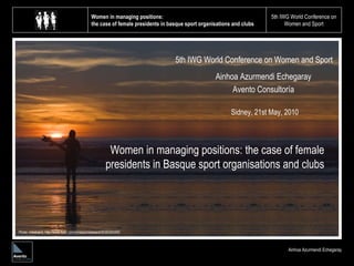 Women in managing positions:  the case of female presidents in basque sport organisations and clubs 5th IWG World Conference on Women and Sport Ainhoa Azurmendi Echegaray 5th IWG World Conference on Women and Sport Ainhoa Azurmendi Echegaray Avento Consultoría Women in managing positions: the case of female presidents in Basque sport organisations and clubs Sidney, 21st May, 2010 Photo: mikebaird, http://www.flickr.com/photos/mikebaird/3036395469/  