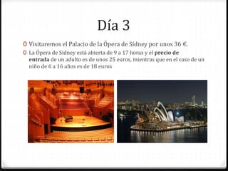 Día 3
0 Visitaremos el Palacio de la Ópera de Sídney por unos 36 €.
0 La Ópera de Sidney está abierta de 9 a 17 horas y el precio de
entrada de un adulto es de unos 25 euros, mientras que en el caso de un
niño de 6 a 16 años es de 18 euros
 