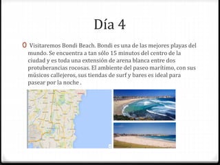 Día 4
0 Visitaremos Bondi Beach. Bondi es una de las mejores playas del
mundo. Se encuentra a tan sólo 15 minutos del centro de la
ciudad y es toda una extensión de arena blanca entre dos
protuberancias rocosas. El ambiente del paseo marítimo, con sus
músicos callejeros, sus tiendas de surf y bares es ideal para
pasear por la noche .
 