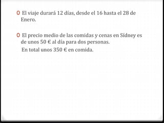 0 El viaje durará 12 días, desde el 16 hasta el 28 de
Enero.
0 El precio medio de las comidas y cenas en Sídney es
de unos 50 € al día para dos personas.
En total unos 350 € en comida.
 