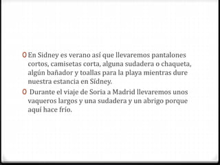 0 En Sidney es verano así que llevaremos pantalones
cortos, camisetas corta, alguna sudadera o chaqueta,
algún bañador y toallas para la playa mientras dure
nuestra estancia en Sídney.
0 Durante el viaje de Soria a Madrid llevaremos unos
vaqueros largos y una sudadera y un abrigo porque
aquí hace frío.
 