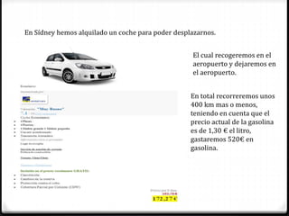 En Sídney hemos alquilado un coche para poder desplazarnos.
El cual recogeremos en el
aeropuerto y dejaremos en
el aeropuerto.
En total recorreremos unos
400 km mas o menos,
teniendo en cuenta que el
precio actual de la gasolina
es de 1,30 € el litro,
gastaremos 520€ en
gasolina.
 