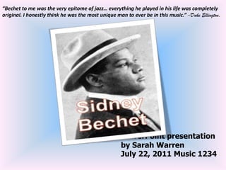 “Bechet to me was the very epitome of jazz… everything he played in his life was completely original. I honestly think he was the most unique man to ever be in this music.” –Duke Ellington. PowerPoint presentation by Sarah WarrenJuly 22, 2011 Music 1234 