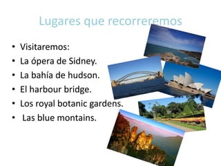 Lugares que recorreremos
• Visitaremos:
• La ópera de Sidney.
• La bahía de hudson.
• El harbour bridge.
• Los royal botanic gardens.
• Las blue montains.