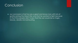 Conclusion 
 our conclusion is that he was a great and brave man with lots of 
gutsfor joining the Great War and that he wanted to fight because 
in that time people didn't knew that the war would be so tragic, 
bloody, deadly and exhausting 
 