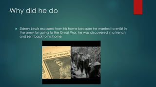 Why did he do 
 Sidney Lewis escaped from his home because he wanted to enlist in 
the army for going to the Great War, he was discovered in a trench 
and sent back to his home 
 