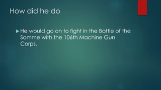 How did he do 
 He would go on to fight in the Battle of the 
Somme with the 106th Machine Gun 
Corps. 
 