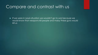 Compare and contrast with us 
 If we were in Lewis situation we wouldn't go to war because we 
would know that weapons kill people and maby these guns would 
kill us 
 
