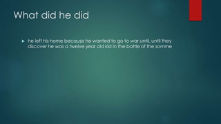 What did he did 
 he left his home because he wanted to go to war until, until they 
discover he was a twelve year old kid in the battle of the somme 
 