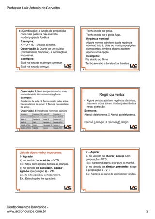 Professor Luiz Antonio de Carvalho
Conhecimentos Bancários -
www.lacconcursos.com.br 2
7
b) Combinação: a junção da preposição
com outra palavra não acarreta
mudança/perda fonética
Exemplos:
A + O = AO – Assisti ao filme.
Observação 2: Diante de um sujeito
(normalmente oracional), a contração é
impossível.
Exemplos:
Está na hora de o almoço começar.
Está na hora do almoço.
8
Tenho medo do gorila.
Tenho medo de o gorila fugir.
Regência nominal
Alguns nomes admitem dupla regência
nominal, isto é, duas ou mais preposições
como certas, embora alguns aceitem
apenas uma opção.
Exemplos:
Fiz alusão ao filme.
Tenho aversão a baratas/por baratas.
9
Observação 3: Nem sempre um verbo e seu
nome derivado têm a mesma regência
Exemplos:
Gostamos de arte. X Temos gosto pelas artes.
Necessitamos de amor. X Temos necessidade
de amor.
Observação 4: Regências nominais comuns
10
11
Lista de alguns verbos importantes:
1- Agradar
a) no sentido de acariciar – VTD.
Ex.: Não é bom agradar demais as crianças.
b) no sentido de satisfazer, causar
agrado. (preposição a) – VTI.
Ex.: O sítio agradou ao fazendeiro.
Ex.: Este chapéu lhe agradará.
12
2 – Aspirar
a- no sentido de cheirar, sorver: sem
preposição - VTD.
Ex.: Maradona aspirou o ar puro da manhã.
b- no sentido de almejar, pretender: exige
a preposição a - VTI.
Ex.: Aspirava ao cargo de promotor de vendas.
 