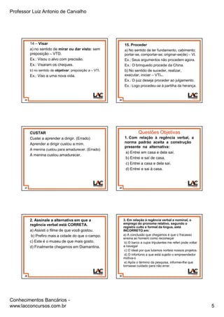 Professor Luiz Antonio de Carvalho
Conhecimentos Bancários -
www.lacconcursos.com.br 5
25
14 – Visar
a) no sentido de mirar ou dar visto: sem
preposição – VTD.
Ex.: Visou o alvo com precisão.
Ex.: Visaram os cheques.
b) no sentido de objetivar: preposição a – VTI.
Ex.: Viso a uma nova vida.
26
15. Proceder
a) No sentido de ter fundamento, cabimento;
portar-se, comportar-se; originar-se(de) – VI.
Ex.: Seus argumentos não procedem agora.
Ex.: O brinquedo procede da China.
b) No sentido de suceder, realizar,
executar, iniciar – VTI(A).
Ex.: O juiz deseja proceder ao julgamento.
Ex.: Logo procedeu-se à partilha da herança.
27
CUSTAR
Custei a aprender a dirigir. (Errado)
Aprender a dirigir custou a mim.
A menina custou para amadurecer. (Errado)
À menina custou amadurecer.
28
Questões Objetivas
1. Com relação à regência verbal, a
norma padrão aceita a construção
presente na alternativa:
a) Entrei em casa e dela saí.
b) Entrei e saí de casa.
c) Entrei a casa e dela saí.
d) Entrei e sai à casa.
29
2. Assinale a alternativa em que a
regência verbal está CORRETA.
a) Assisti o filme de que você gostou.
b) Prefiro mais a cidade do que o campo.
c) Este é o museu de que mais gosto.
d) Finalmente chegamos em Diamantina.
30
3. Em relação à regência verbal e nominal, o
emprego do pronome relativo, segundo o
registro culto e formal da língua, está
INCORRETO em:
a) A conclusão que chegamos é que o fracasso
ensina ao homem como recomeçar
b) O barco a cujos tripulantes me referi pode voltar
a navegar
c) O ideal por que lutamos norteia nossos projetos.
d) O infortúnio a que está sujeito o empreendedor
motiva-o
e) Após o término da pesquisa, informei-lhe que
tornasse cuidado para não errar.
 