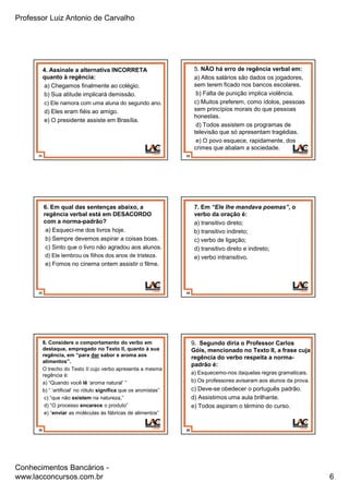 Professor Luiz Antonio de Carvalho
Conhecimentos Bancários -
www.lacconcursos.com.br 6
31
4. Assinale a alternativa INCORRETA
quanto à regência:
a) Chegamos finalmente ao colégio.
b) Sua atitude implicará demissão.
c) Ele namora com uma aluna do segundo ano.
d) Eles eram fiéis ao amigo.
e) O presidente assiste em Brasília.
32
5. NÃO há erro de regência verbal em:
a) Altos salários são dados os jogadores,
sem terem ficado nos bancos escolares.
b) Falta de punição implica violência.
c) Muitos preferem, como ídolos, pessoas
sem princípios morais do que pessoas
honestas.
d) Todos assistem os programas de
televisão que só apresentam tragédias.
e) O povo esquece, rapidamente, dos
crimes que abalam a sociedade.
33
6. Em qual das sentenças abaixo, a
regência verbal está em DESACORDO
com a norma-padrão?
a) Esqueci-me dos livros hoje.
b) Sempre devemos aspirar a coisas boas.
c) Sinto que o livro não agradou aos alunos.
d) Ele lembrou os filhos dos anos de tristeza.
e) Fomos no cinema ontem assistir o filme.
34
7. Em “Ele lhe mandava poemas”, o
verbo da oração é:
a) transitivo direto;
b) transitivo indireto;
c) verbo de ligação;
d) transitivo direto e indireto;
e) verbo intransitivo.
35
8. Considere o comportamento do verbo em
destaque, empregado no Texto II, quanto à sua
regência, em “para dar sabor e aroma aos
alimentos”.
O trecho do Texto II cujo verbo apresenta a mesma
regência é:
a) “Quando você lê ‘aroma natural’ ”
b) “ ‘artificial’ no rótulo significa que os aromistas”
c) “que não existem na natureza,”
d) “O processo encarece o produto”
e) “enviar as moléculas às fábricas de alimentos”
36
9. Segundo diria o Professor Carlos
Góis, mencionado no Texto II, a frase cuja
regência do verbo respeita a norma-
padrão é:
a) Esquecemo-nos daquelas regras gramaticais.
b) Os professores avisaram aos alunos da prova.
c) Deve-se obedecer o português padrão.
d) Assistimos uma aula brilhante.
e) Todos aspiram o término do curso.
 