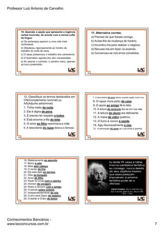 Professor Luiz Antonio de Carvalho
Conhecimentos Bancários -
www.lacconcursos.com.br 7
37
10. Assinale a opção que apresenta a regência
verbal incorreta, de acordo com a norma culta
da língua:
a) Os sertanejos aspiram a uma vida mais
confortável.
b) Obedeceu rigorosamente ao horário de
trabalho do corte de cana.
c) O rapaz presenciou o trabalho dos canavieiros.
d) O fazendeiro agrediu-lhe sem necessidade.
e) Ao assinar o contrato, o usineiro visou, apenas,
ao lucro pretendido.
38
11. Alternativa correta:
a) Precisei de que fosses comigo.
b) Avisei-lhe da mudança de horário.
c) Incumbiu-me para realizar o negócio.
d) Recusei-me em fazer os exames.
e) Convenceu-se nos erros cometidos.
39
12. Classifique os termos destacados em
CN(Complemento nominal) ou
AA(Adjunto adnominal):
1. Tinha medo da noite.
2. Ela é digna de pena.
3. É preciso ter respeito a todos.
4. Está enorme a fila do leite.
5. O amor ao filho reanimava a mãe.
6. A descoberta do rapaz deixou-o famoso.
40
7. A descoberta de ouro deixou aquela região muito rica.
8. O rapaz mora perto de casa.
9. O apoio ao amigo fê-lo feliz.
10. A leitura do anúncio fez-se em voz alta.
11. A leitura do aluno era deficiente.
12. A mesa de vidro quebrou.
13. O fumo é nocivo à saúde.
14. Agiu favoravelmente a nós.
15. A admiração do povo ao Lula ainda é grande.
41
16. Relativamente ao assunto.
17. Barco a vela.
18. Mula sem cabeça.
19. O receio do frio.
20. Ele está Apto ao serviço.
21. Ódio ao burguês.
22. Amor de filho.
23. Paulo foi Cruel com o vizinho.
24. Homem de coragem.
25. Pedro é Sincero com o amigo.
26. O estudo sobre cinema.
27. Independentemente de nós.
28. O erro será Digno de registro.
29. O ladrão é Cheio de temor.
42
 