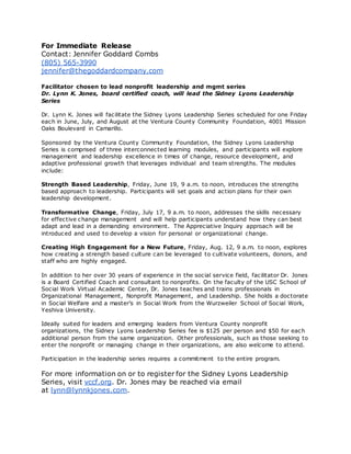 For Immediate Release
Contact: Jennifer Goddard Combs
(805) 565-3990
jennifer@thegoddardcompany.com
Facilitator chosen to lead nonprofit leadership and mgmt series
Dr. Lynn K. Jones, board certified coach, will lead the Sidney Lyons Leadership
Series
Dr. Lynn K. Jones will facilitate the Sidney Lyons Leadership Series scheduled for one Friday
each in June, July, and August at the Ventura County Community Foundation, 4001 Mission
Oaks Boulevard in Camarillo.
Sponsored by the Ventura County Community Foundation, the Sidney Lyons Leadership
Series is comprised of three interconnected learning modules, and participants will explore
management and leadership excellence in times of change, resource development, and
adaptive professional growth that leverages individual and team strengths. The modules
include:
Strength Based Leadership, Friday, June 19, 9 a.m. to noon, introduces the strengths
based approach to leadership. Participants will set goals and action plans for their own
leadership development.
Transformative Change, Friday, July 17, 9 a.m. to noon, addresses the skills necessary
for effective change management and will help participants understand how they can best
adapt and lead in a demanding environment. The Appreciative Inquiry approach will be
introduced and used to develop a vision for personal or organizational change.
Creating High Engagement for a New Future, Friday, Aug. 12, 9 a.m. to noon, explores
how creating a strength based culture can be leveraged to cultivate volunteers, donors, and
staff who are highly engaged.
In addition to her over 30 years of experience in the social service field, facilitator Dr. Jones
is a Board Certified Coach and consultant to nonprofits. On the faculty of the USC School of
Social Work Virtual Academic Center, Dr. Jones teaches and trains professionals in
Organizational Management, Nonprofit Management, and Leadership. She holds a doctorate
in Social Welfare and a master’s in Social Work from the Wurzweiler School of Social Work,
Yeshiva University.
Ideally suited for leaders and emerging leaders from Ventura County nonprofit
organizations, the Sidney Lyons Leadership Series fee is $125 per person and $50 for each
additional person from the same organization. Other professionals, such as those seeking to
enter the nonprofit or managing change in their organizations, are also welcome to attend.
Participation in the leadership series requires a commitment to the entire program.
For more information on or to register for the Sidney Lyons Leadership
Series, visit vccf.org. Dr. Jones may be reached via email
at lynn@lynnkjones.com.
 