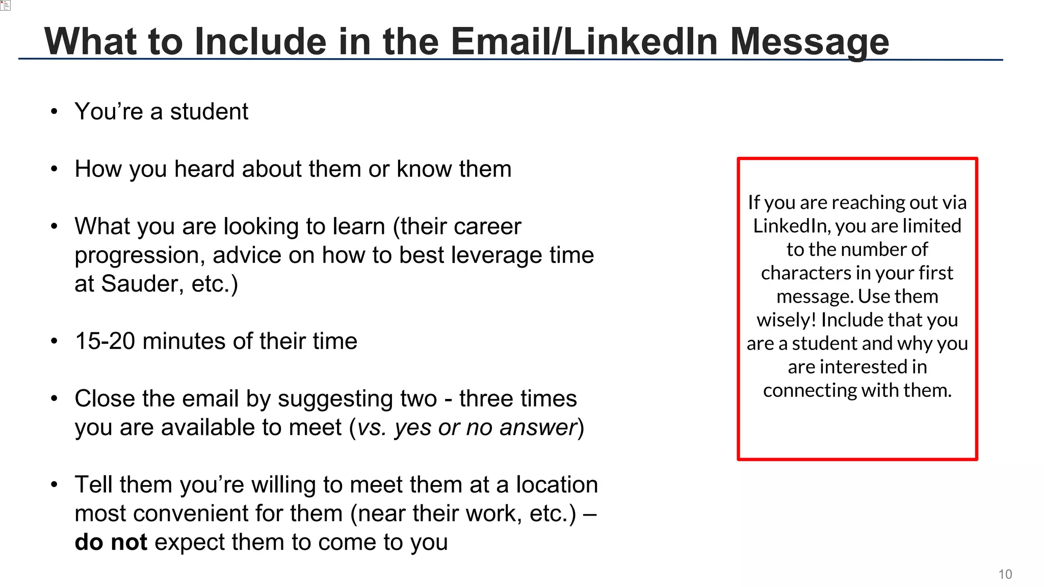 10
What to Include in the Email/LinkedIn Message
• You’re a student
• How you heard about them or know them
• What you are looking to learn (their career
progression, advice on how to best leverage time
at Sauder, etc.)
• 15-20 minutes of their time
• Close the email by suggesting two - three times
you are available to meet (vs. yes or no answer)
• Tell them you’re willing to meet them at a location
most convenient for them (near their work, etc.) –
do not expect them to come to you
If you are reaching out via
LinkedIn, you are limited
to the number of
characters in your first
message. Use them
wisely! Include that you
are a student and why you
are interested in
connecting with them.
 