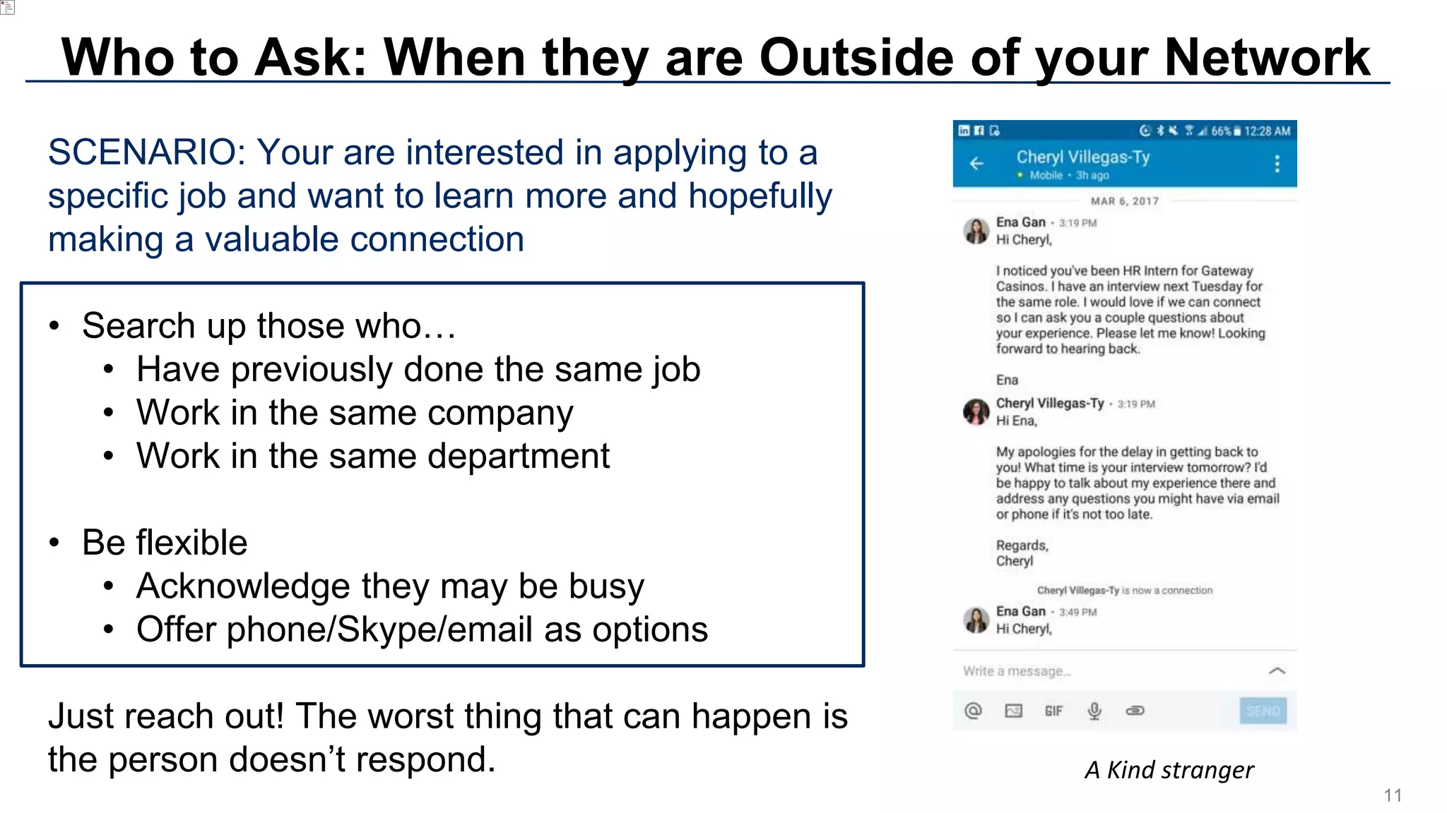 11
Who to Ask: When they are Outside of your Network
SCENARIO: Your are interested in applying to a
specific job and want to learn more and hopefully
making a valuable connection
• Search up those who…
• Have previously done the same job
• Work in the same company
• Work in the same department
• Be flexible
• Acknowledge they may be busy
• Offer phone/Skype/email as options
Just reach out! The worst thing that can happen is
the person doesn’t respond. A Kind stranger
 