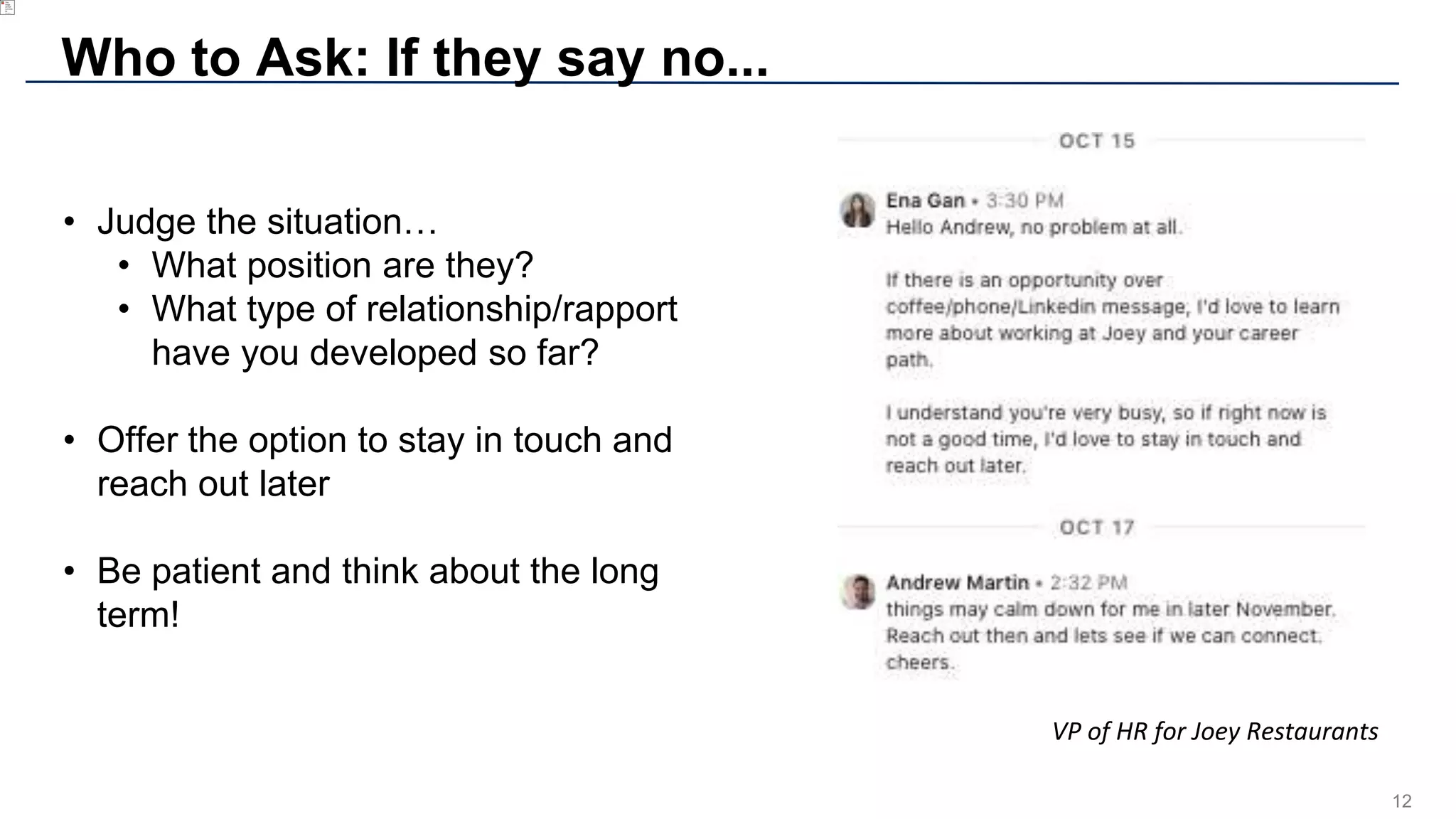 12
Who to Ask: If they say no...
• Judge the situation…
• What position are they?
• What type of relationship/rapport
have you developed so far?
• Offer the option to stay in touch and
reach out later
• Be patient and think about the long
term!
VP of HR for Joey Restaurants
 