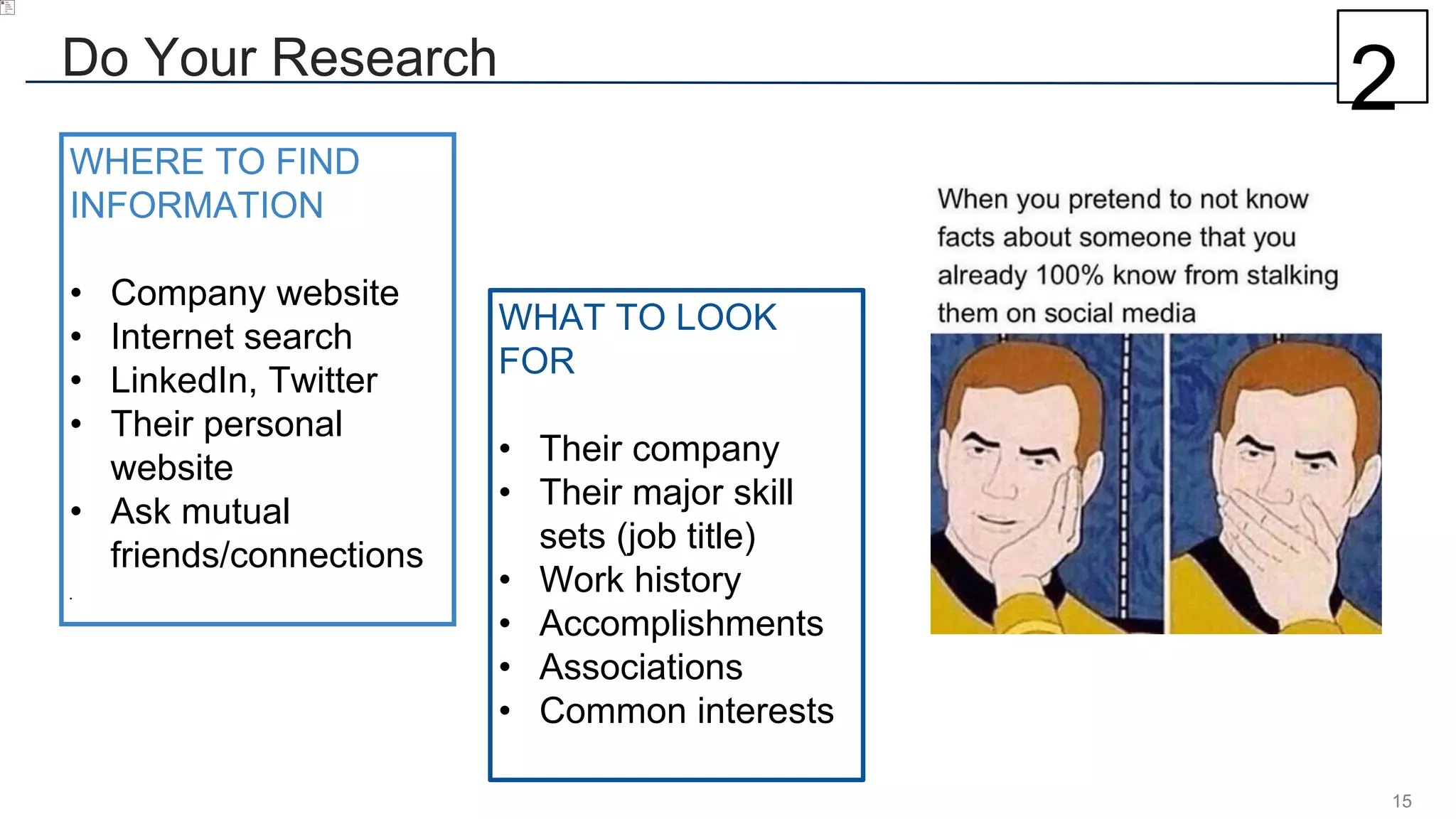 15
Do Your Research
WHAT TO LOOK
FOR
• Their company
• Their major skill
sets (job title)
• Work history
• Accomplishments
• Associations
• Common interests
WHERE TO FIND
INFORMATION
• Company website
• Internet search
• LinkedIn, Twitter
• Their personal
website
• Ask mutual
friends/connections
•
2
 