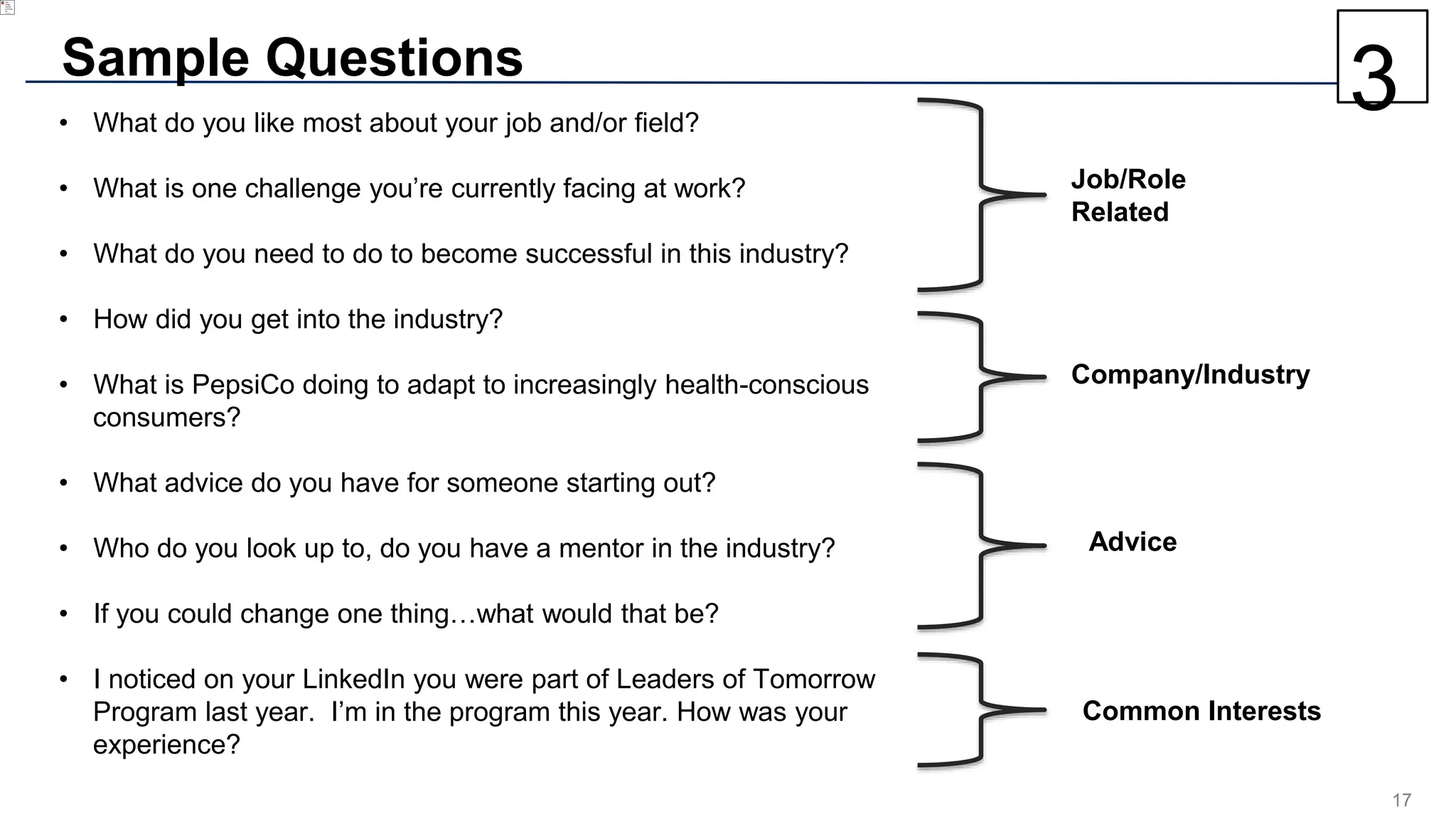 17
Sample Questions
• What do you like most about your job and/or field?
• What is one challenge you’re currently facing at work?
• What do you need to do to become successful in this industry?
• How did you get into the industry?
• What is PepsiCo doing to adapt to increasingly health-conscious
consumers?
• What advice do you have for someone starting out?
• Who do you look up to, do you have a mentor in the industry?
• If you could change one thing…what would that be?
• I noticed on your LinkedIn you were part of Leaders of Tomorrow
Program last year. I’m in the program this year. How was your
experience?
Job/Role
Related
Company/Industry
Advice
Common Interests
3
 