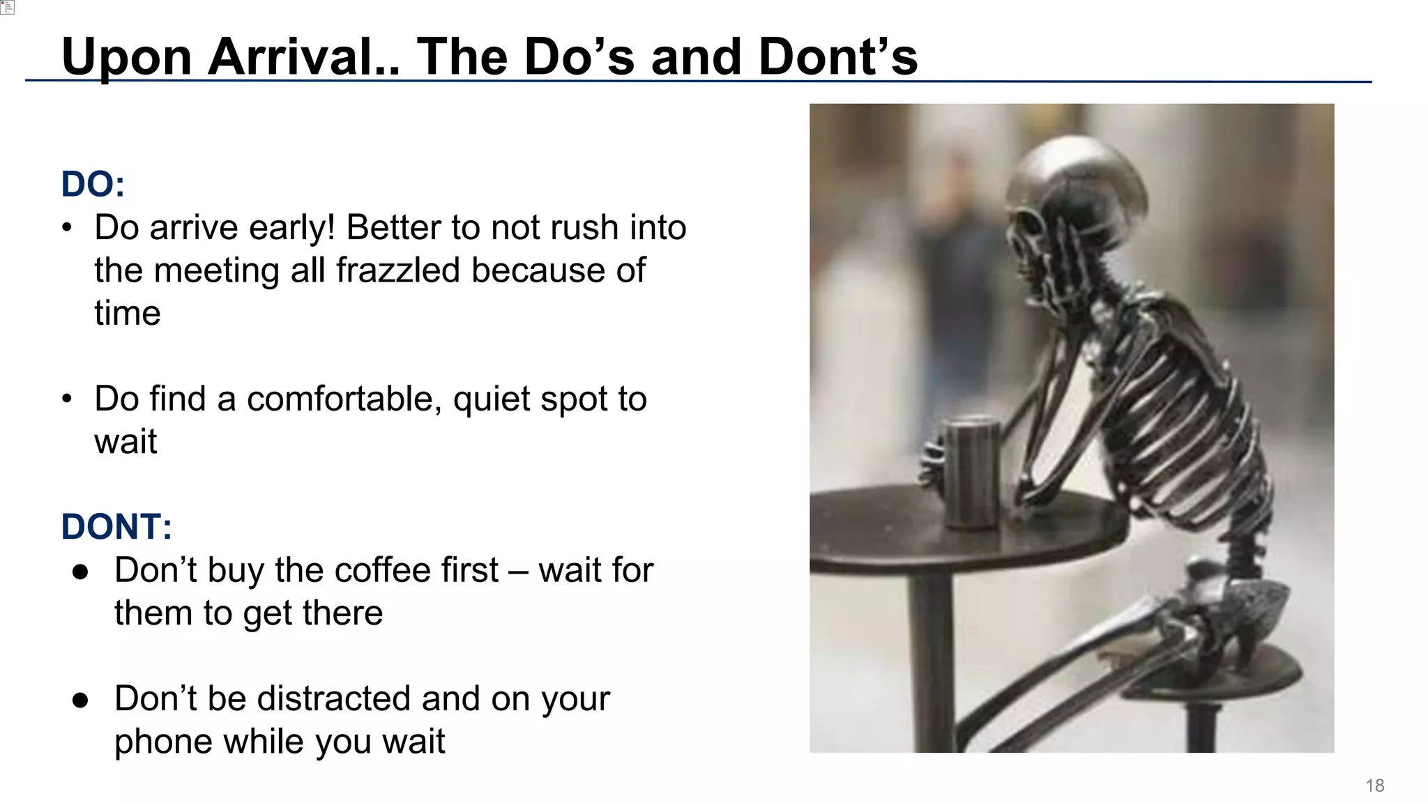 18
Upon Arrival.. The Do’s and Dont’s
DO:
• Do arrive early! Better to not rush into
the meeting all frazzled because of
time
• Do find a comfortable, quiet spot to
wait
DONT:
● Don’t buy the coffee first – wait for
them to get there
● Don’t be distracted and on your
phone while you wait
 