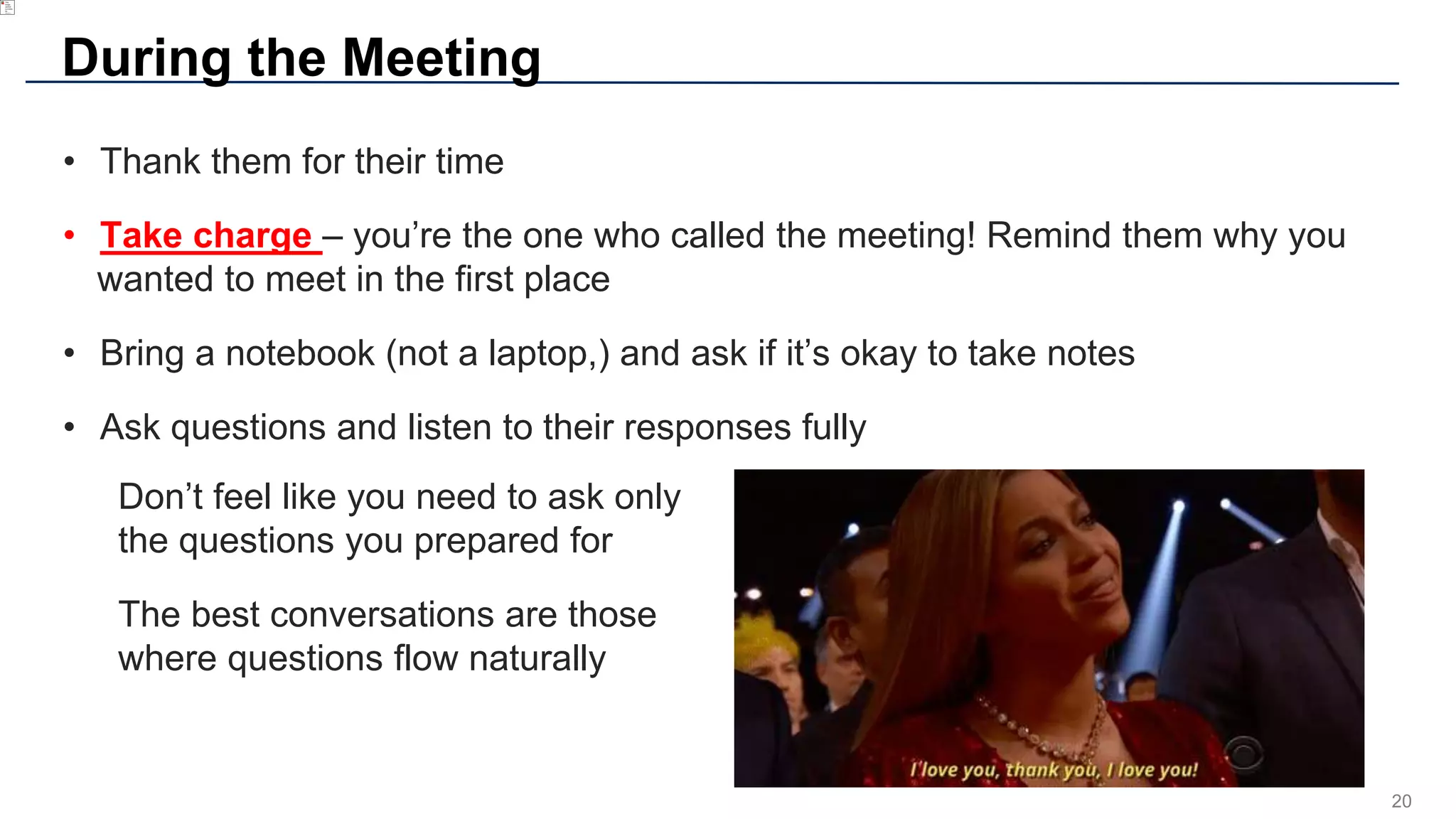 20
During the Meeting
• Thank them for their time
• Take charge – you’re the one who called the meeting! Remind them why you
wanted to meet in the first place
• Bring a notebook (not a laptop,) and ask if it’s okay to take notes
• Ask questions and listen to their responses fully
Don’t feel like you need to ask only
the questions you prepared for
The best conversations are those
where questions flow naturally
 