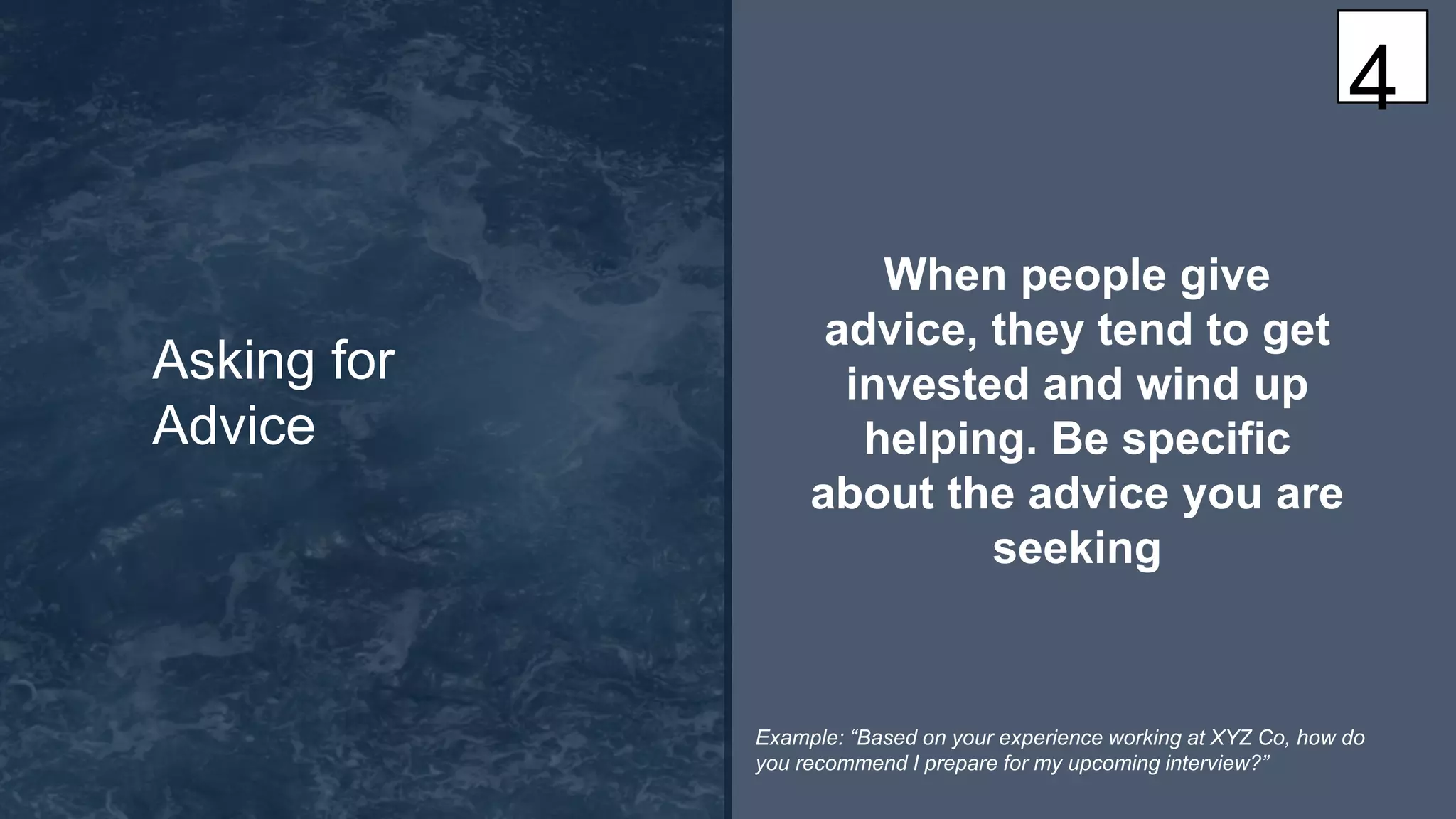 When people give
advice, they tend to get
invested and wind up
helping. Be specific
about the advice you are
seeking
Asking for
Advice
4
Example: “Based on your experience working at XYZ Co, how do
you recommend I prepare for my upcoming interview?”
 