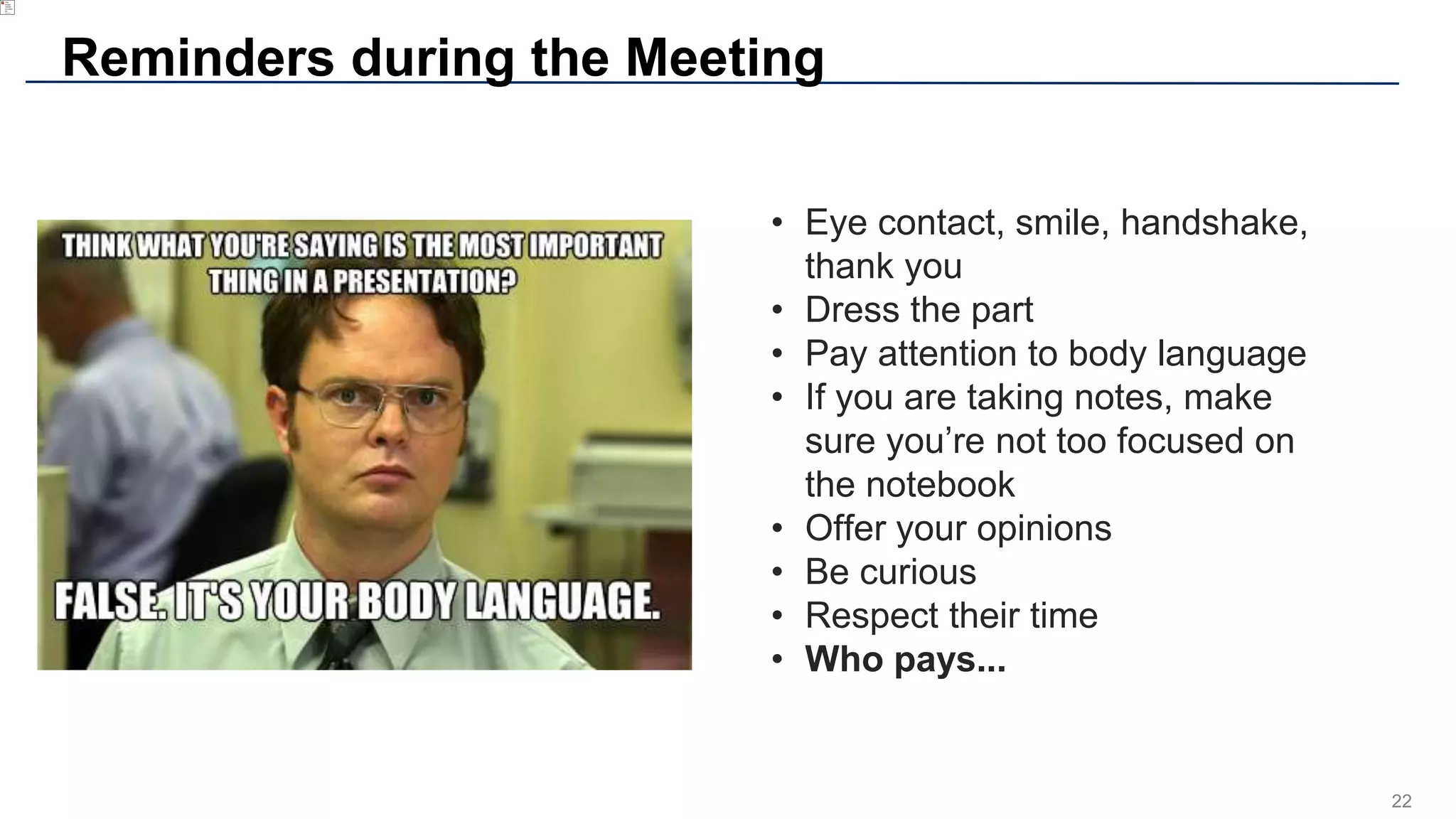 22
Reminders during the Meeting
• Eye contact, smile, handshake,
thank you
• Dress the part
• Pay attention to body language
• If you are taking notes, make
sure you’re not too focused on
the notebook
• Offer your opinions
• Be curious
• Respect their time
• Who pays...
 