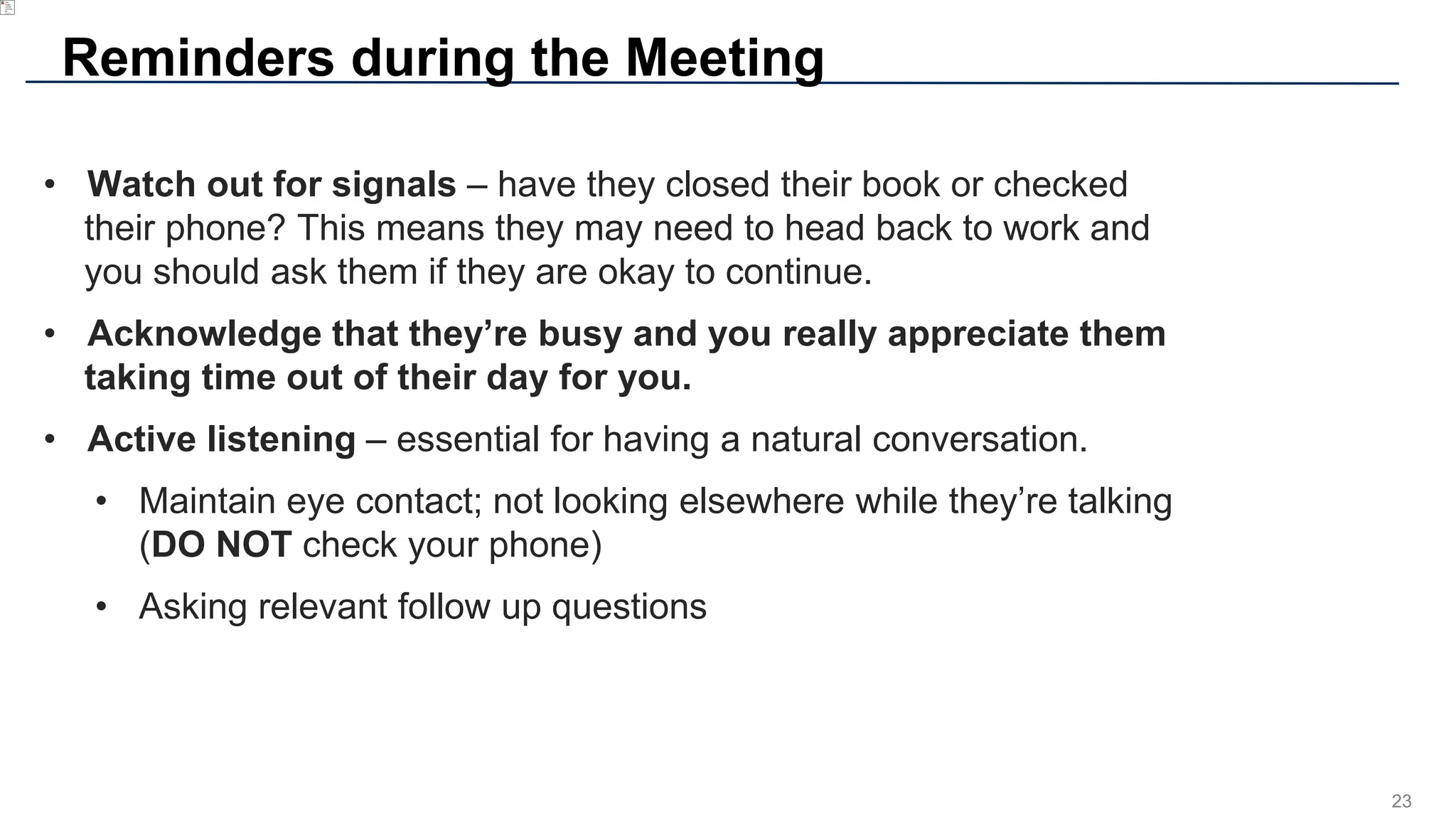 23
Reminders during the Meeting
• Watch out for signals – have they closed their book or checked
their phone? This means they may need to head back to work and
you should ask them if they are okay to continue.
• Acknowledge that they’re busy and you really appreciate them
taking time out of their day for you.
• Active listening – essential for having a natural conversation.
• Maintain eye contact; not looking elsewhere while they’re talking
(DO NOT check your phone)
• Asking relevant follow up questions
 