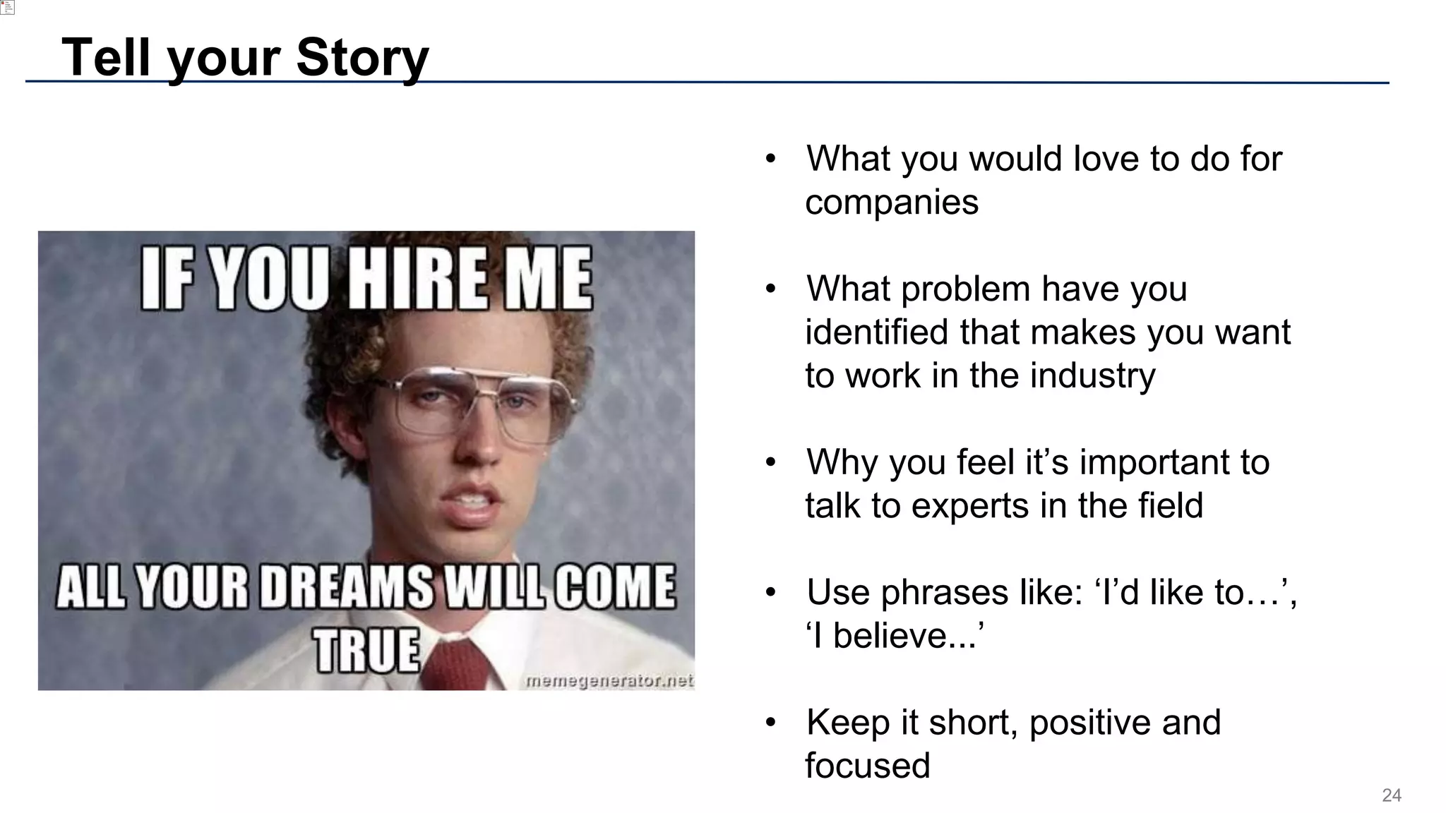 24
Tell your Story
• What you would love to do for
companies
• What problem have you
identified that makes you want
to work in the industry
• Why you feel it’s important to
talk to experts in the field
• Use phrases like: ‘I’d like to…’,
‘I believe...’
• Keep it short, positive and
focused
 