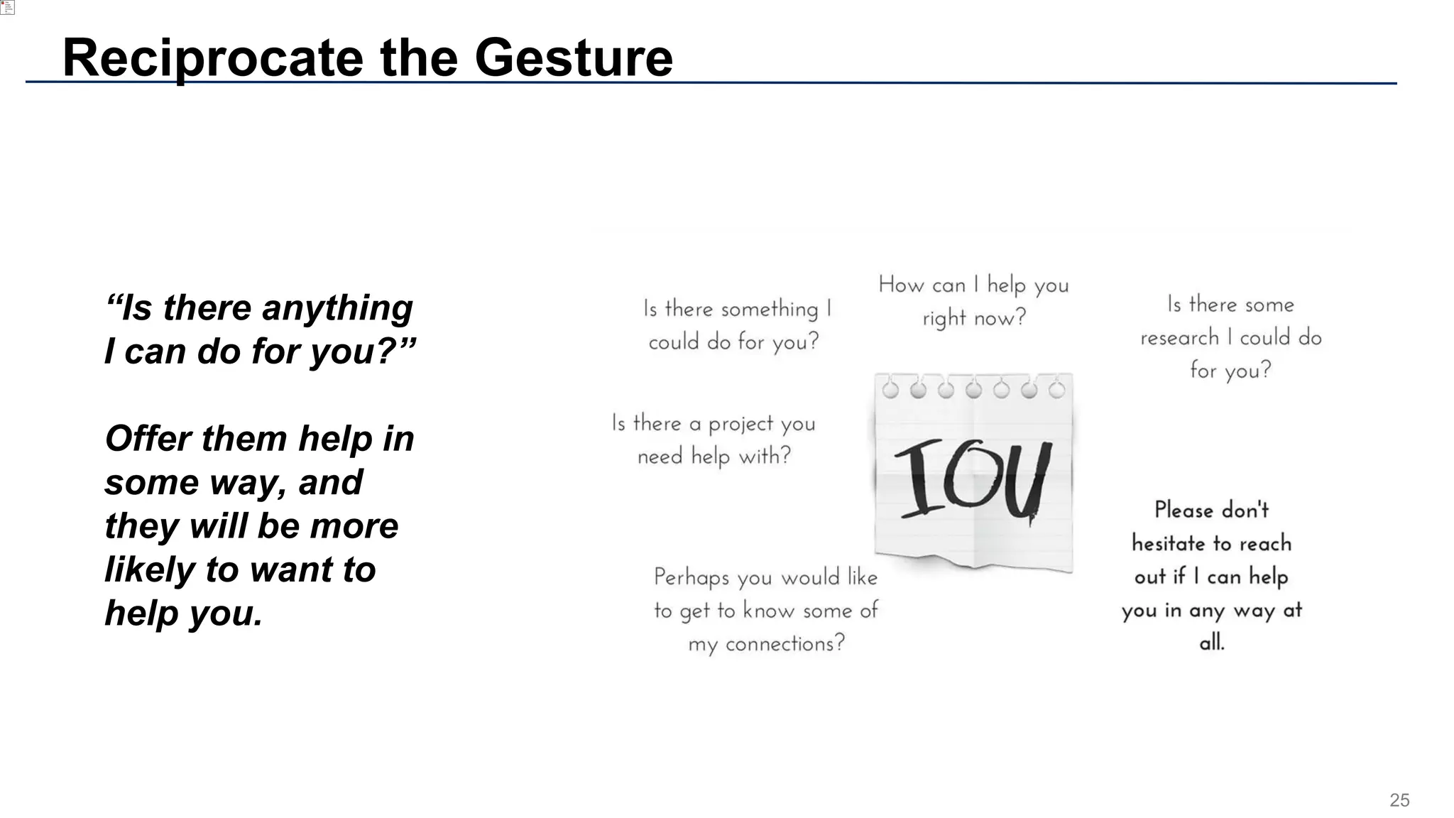 25
Reciprocate the Gesture
“Is there anything
I can do for you?”
Offer them help in
some way, and
they will be more
likely to want to
help you.
 