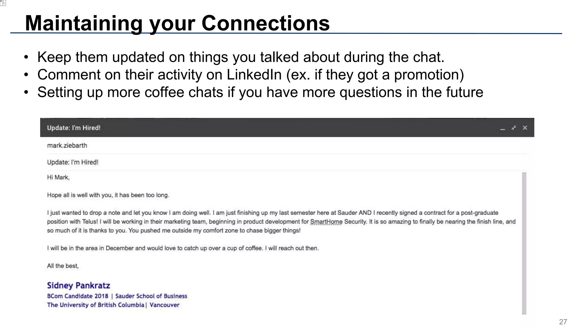 27
Maintaining your Connections
• Keep them updated on things you talked about during the chat.
• Comment on their activity on LinkedIn (ex. if they got a promotion)
• Setting up more coffee chats if you have more questions in the future
 