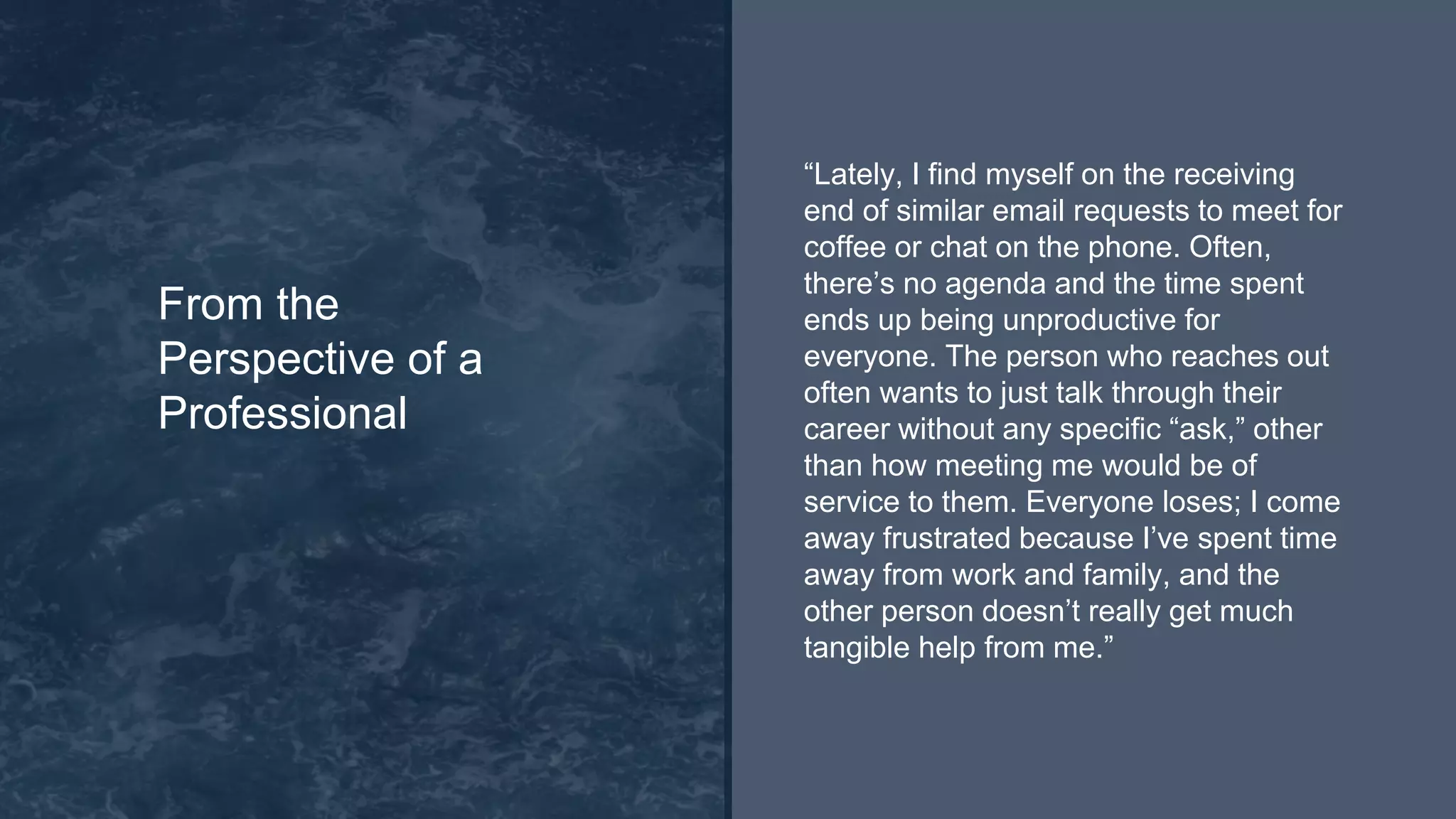 “Lately, I find myself on the receiving
end of similar email requests to meet for
coffee or chat on the phone. Often,
there’s no agenda and the time spent
ends up being unproductive for
everyone. The person who reaches out
often wants to just talk through their
career without any specific “ask,” other
than how meeting me would be of
service to them. Everyone loses; I come
away frustrated because I’ve spent time
away from work and family, and the
other person doesn’t really get much
tangible help from me.”
From the
Perspective of a
Professional
 