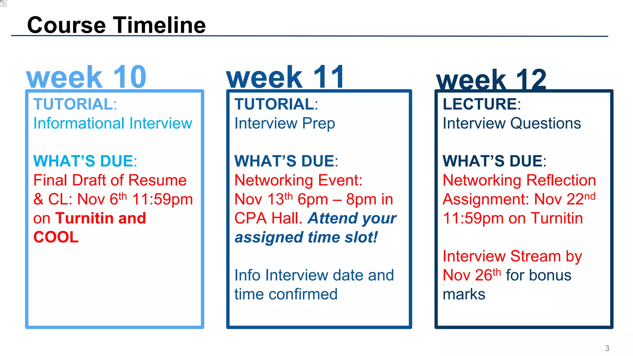 3
Course Timeline
TUTORIAL:
Informational Interview
WHAT’S DUE:
Final Draft of Resume
& CL: Nov 6th 11:59pm
on Turnitin and
COOL
LECTURE:
Interview Questions
WHAT’S DUE:
Networking Reflection
Assignment: Nov 22nd
11:59pm on Turnitin
Interview Stream by
Nov 26th for bonus
marks
week 12week 11week 10
TUTORIAL:
Interview Prep
WHAT’S DUE:
Networking Event:
Nov 13th 6pm – 8pm in
CPA Hall. Attend your
assigned time slot!
Info Interview date and
time confirmed
 