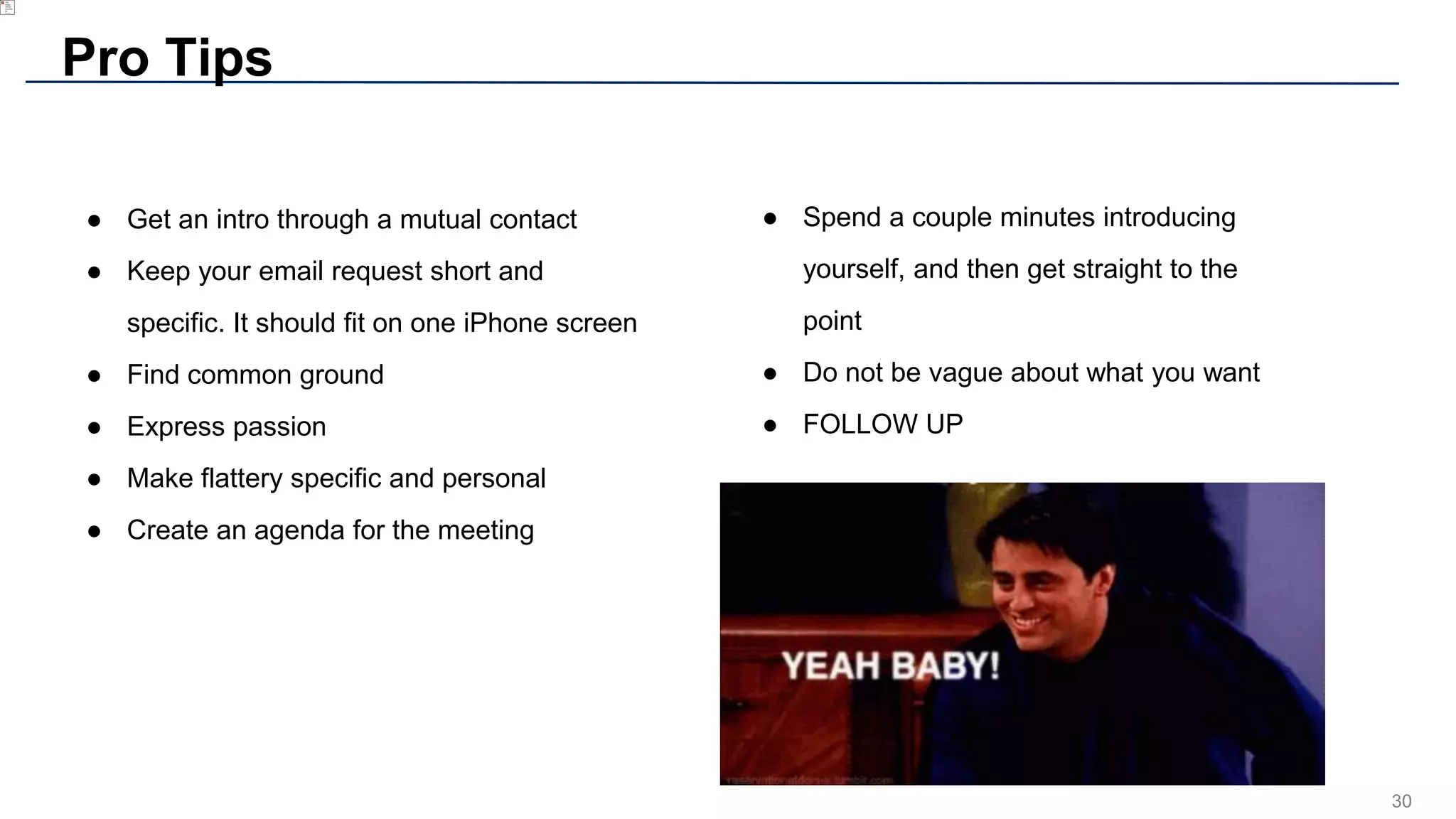 30
Pro Tips
● Get an intro through a mutual contact
● Keep your email request short and
specific. It should fit on one iPhone screen
● Find common ground
● Express passion
● Make flattery specific and personal
● Create an agenda for the meeting
● Spend a couple minutes introducing
yourself, and then get straight to the
point
● Do not be vague about what you want
● FOLLOW UP
 
