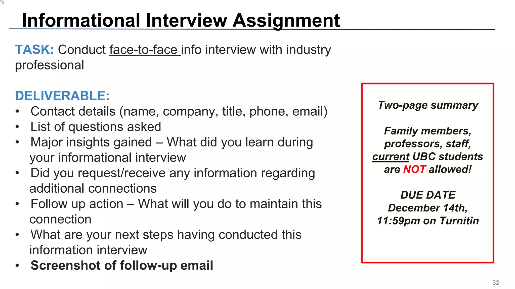 32
Informational Interview Assignment
TASK: Conduct face-to-face info interview with industry
professional
DELIVERABLE:
• Contact details (name, company, title, phone, email)
• List of questions asked
• Major insights gained – What did you learn during
your informational interview
• Did you request/receive any information regarding
additional connections
• Follow up action – What will you do to maintain this
connection
• What are your next steps having conducted this
information interview
• Screenshot of follow-up email
Two-page summary
Family members,
professors, staff,
current UBC students
are NOT allowed!
DUE DATE
December 14th,
11:59pm on Turnitin
 
