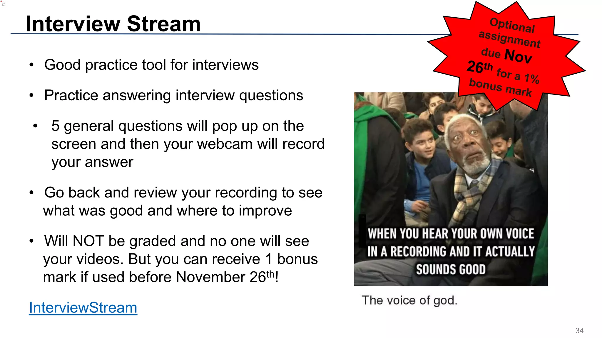 34
Interview Stream
• Good practice tool for interviews
• Practice answering interview questions
• 5 general questions will pop up on the
screen and then your webcam will record
your answer
• Go back and review your recording to see
what was good and where to improve
• Will NOT be graded and no one will see
your videos. But you can receive 1 bonus
mark if used before November 26th!
InterviewStream
 