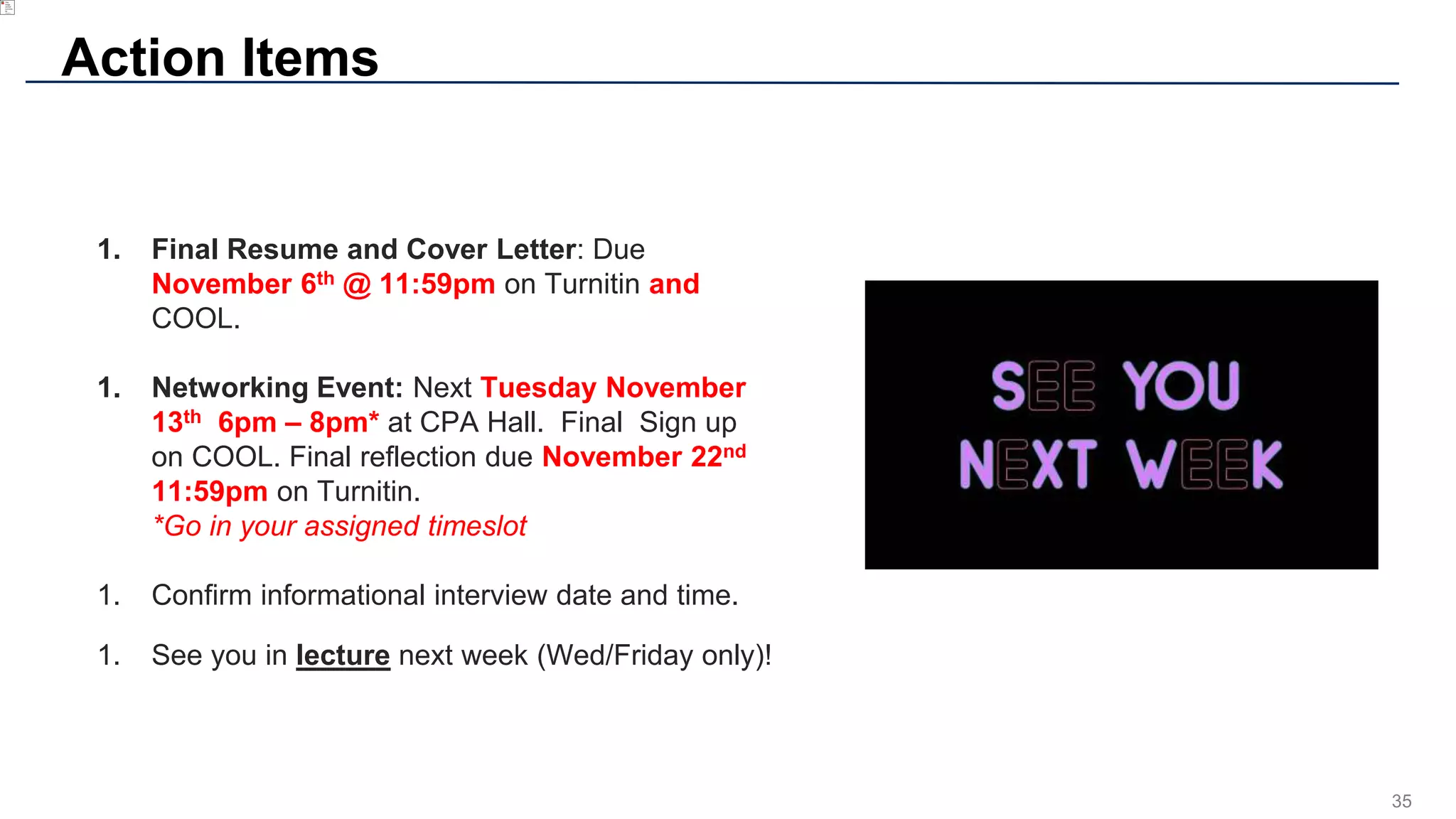 35
Action Items
1. Final Resume and Cover Letter: Due
November 6th @ 11:59pm on Turnitin and
COOL.
1. Networking Event: Next Tuesday November
13th 6pm – 8pm* at CPA Hall. Final Sign up
on COOL. Final reflection due November 22nd
11:59pm on Turnitin.
*Go in your assigned timeslot
1. Confirm informational interview date and time.
1. See you in lecture next week (Wed/Friday only)!
 