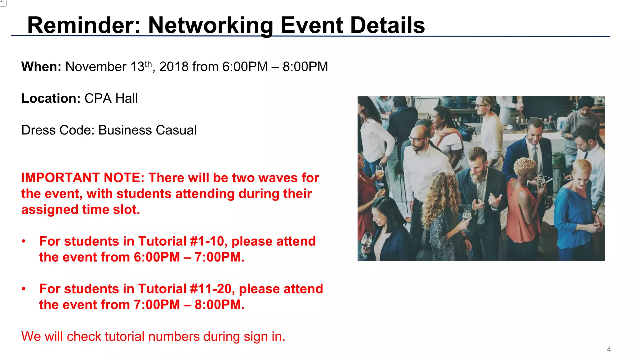 4
Reminder: Networking Event Details
When: November 13th, 2018 from 6:00PM – 8:00PM
Location: CPA Hall
Dress Code: Business Casual
IMPORTANT NOTE: There will be two waves for
the event, with students attending during their
assigned time slot.
• For students in Tutorial #1-10, please attend
the event from 6:00PM – 7:00PM.
• For students in Tutorial #11-20, please attend
the event from 7:00PM – 8:00PM.
We will check tutorial numbers during sign in.
 